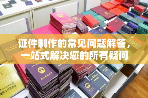梅河口证件制作的常见问题解答，一站式解决您的所有疑问