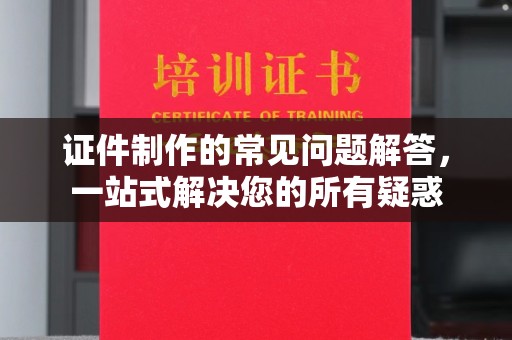 梅河口证件制作的常见问题解答，一站式解决您的所有疑惑